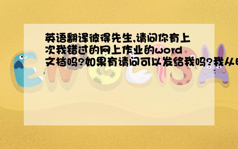 英语翻译彼得先生,请问你有上次我错过的网上作业的word文档吗?如果有请问可以发给我吗?我从昨天开始就一直问同学是否有那