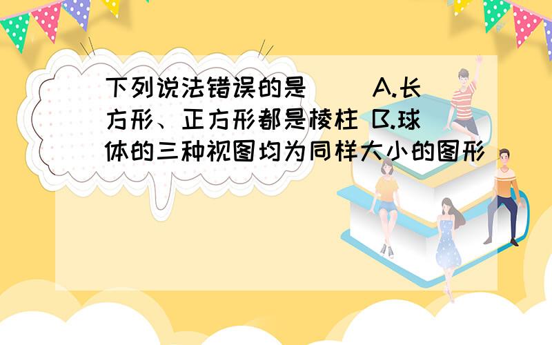 下列说法错误的是（） A.长方形、正方形都是棱柱 B.球体的三种视图均为同样大小的图形