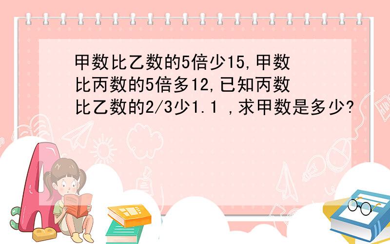 甲数比乙数的5倍少15,甲数比丙数的5倍多12,已知丙数比乙数的2/3少1.1 ,求甲数是多少?