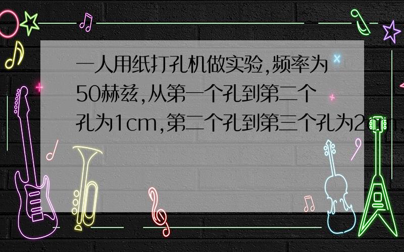 一人用纸打孔机做实验,频率为50赫兹,从第一个孔到第二个孔为1cm,第二个孔到第三个孔为2cm,以此类推,第八个孔到第九