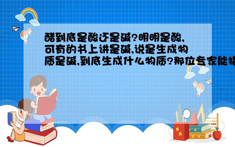 醋到底是酸还是碱?明明是酸,可有的书上讲是碱,说是生成物质是碱,到底生成什么物质?那位专家能指点迷津.