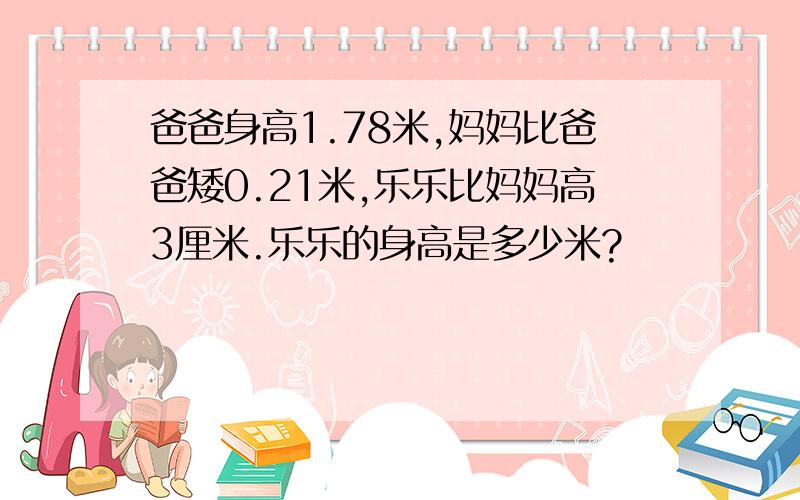 爸爸身高1.78米,妈妈比爸爸矮0.21米,乐乐比妈妈高3厘米.乐乐的身高是多少米?