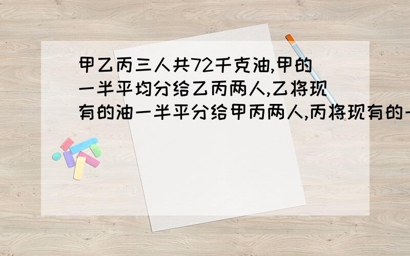 甲乙丙三人共72千克油,甲的一半平均分给乙丙两人,乙将现有的油一半平分给甲丙两人,丙将现有的一半油平分给