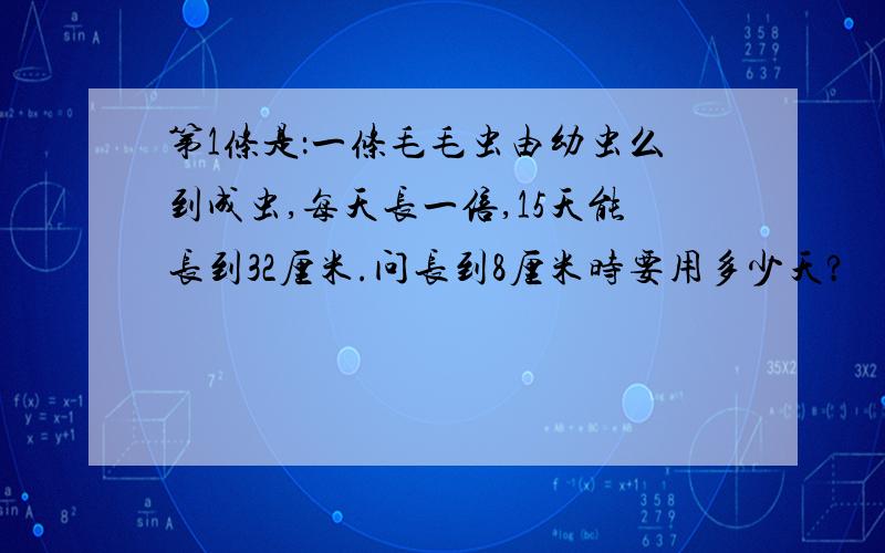 第1条是：一条毛毛虫由幼虫么到成虫,每天长一倍,15天能长到32厘米.问长到8厘米时要用多少天?