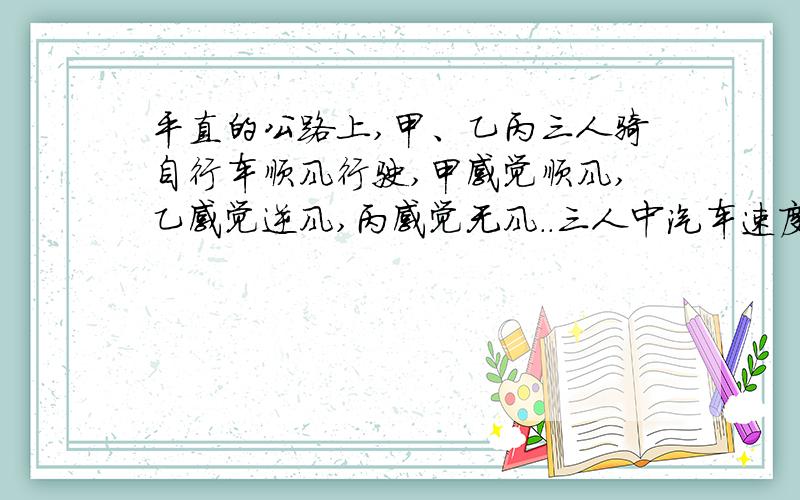 平直的公路上,甲、乙丙三人骑自行车顺风行驶,甲感觉顺风,乙感觉逆风,丙感觉无风..三人中汽车速度最大的是.最小的是...