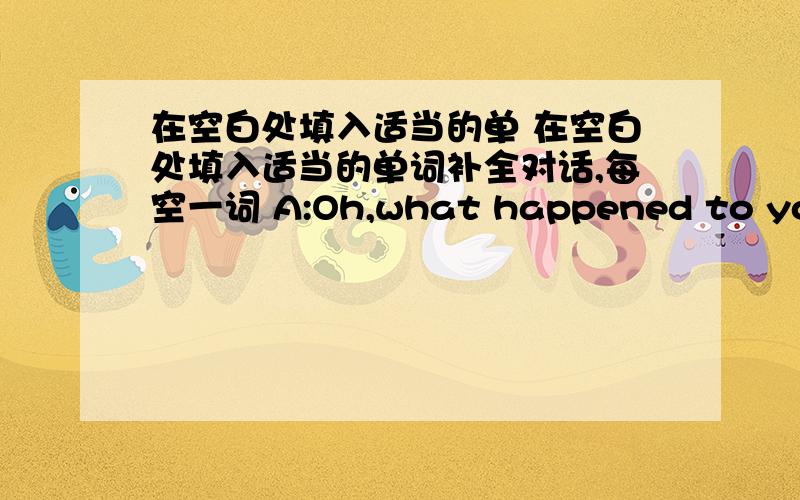 在空白处填入适当的单 在空白处填入适当的单词补全对话,每空一词 A:Oh,what happened to you?B: