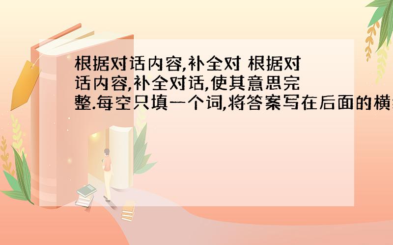 根据对话内容,补全对 根据对话内容,补全对话,使其意思完整.每空只填一个词,将答案写在后面的横线上. A:Hi!B:Hi