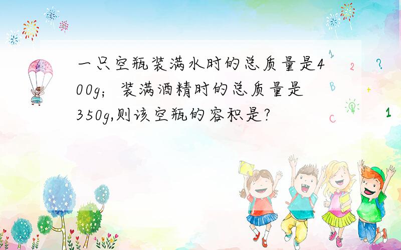 一只空瓶装满水时的总质量是400g；装满酒精时的总质量是350g,则该空瓶的容积是?