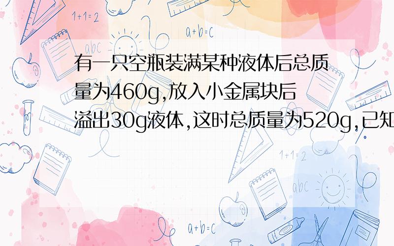 有一只空瓶装满某种液体后总质量为460g,放入小金属块后溢出30g液体,这时总质量为520g,已知金属的密度是...