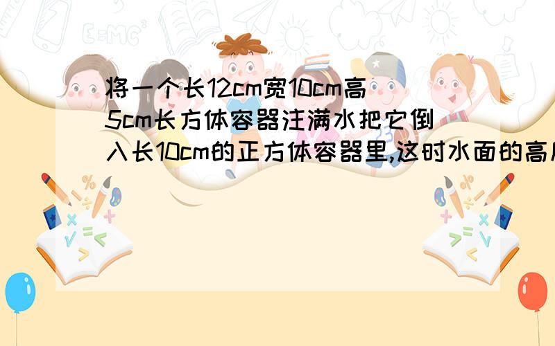 将一个长12cm宽10cm高5cm长方体容器注满水把它倒入长10cm的正方体容器里,这时水面的高度是几厘米?