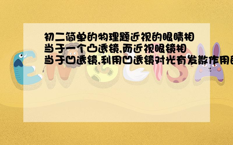 初二简单的物理题近视的眼睛相当于一个凸透镜,而近视眼镜相当于凹透镜,利用凹透镜对光有发散作用的原理使光的焦点位于视网膜前