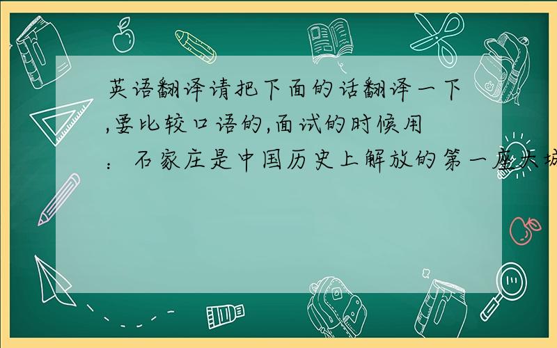 英语翻译请把下面的话翻译一下,要比较口语的,面试的时候用：石家庄是中国历史上解放的第一座大城市.当它刚刚解放时,贫穷和荒