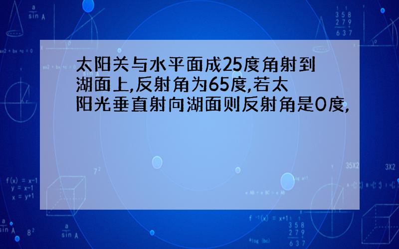 太阳关与水平面成25度角射到湖面上,反射角为65度,若太阳光垂直射向湖面则反射角是0度,