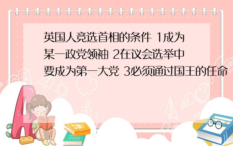 英国人竞选首相的条件 1成为某一政党领袖 2在议会选举中要成为第一大党 3必须通过国王的任命