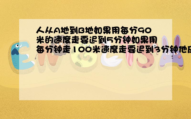 人从A地到B地如果用每分90米的速度走要迟到5分钟如果用每分钟走100米速度走要迟到3分钟他应该每分走多米?