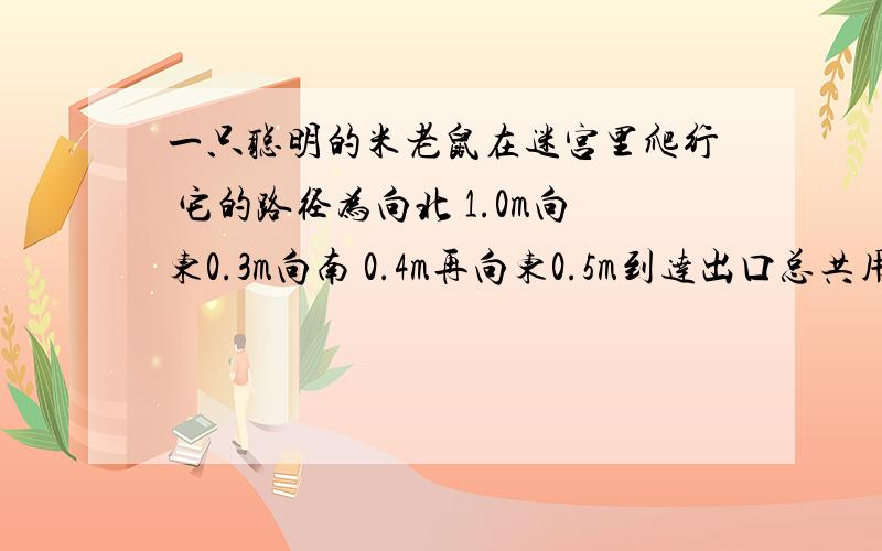 一只聪明的米老鼠在迷宫里爬行 它的路径为向北 1.0m向东0.3m向南 0.4m再向东0.5m到达出口总共用时10s求