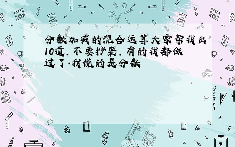 分数加减的混合运算大家帮我出10道,不要抄袭,有的我都做过了.我说的是分数