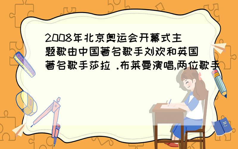 2008年北京奥运会开幕式主题歌由中国著名歌手刘欢和英国著名歌手莎拉 .布莱曼演唱,两位歌手