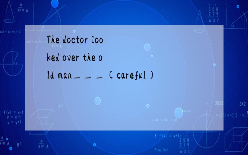 The doctor looked over the old man___(careful)