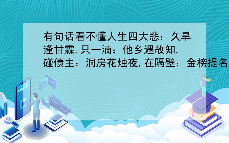 有句话看不懂人生四大悲：久旱逢甘霖,只一滴；他乡遇故知,碰债主；洞房花烛夜,在隔壁；金榜提名时,是做梦.洞房花烛夜,在隔