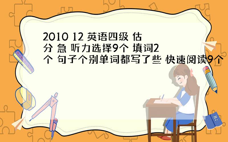 2010 12 英语四级 估分 急 听力选择9个 填词2个 句子个别单词都写了些 快速阅读9个 选词瞎写