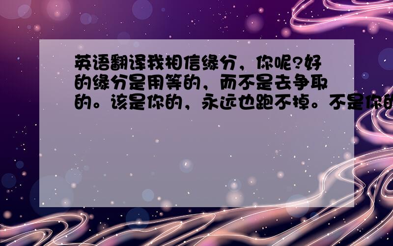 英语翻译我相信缘分，你呢?好的缘分是用等的，而不是去争取的。该是你的，永远也跑不掉。不是你的，最好别去追。要明白自己的身