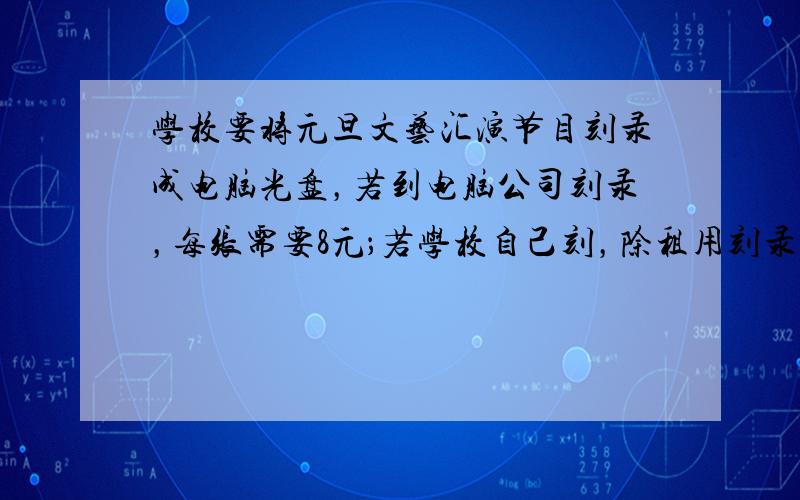 学校要将元旦文艺汇演节目刻录成电脑光盘，若到电脑公司刻录，每张需要8元；若学校自己刻，除租用刻录机需要120元外，每张还