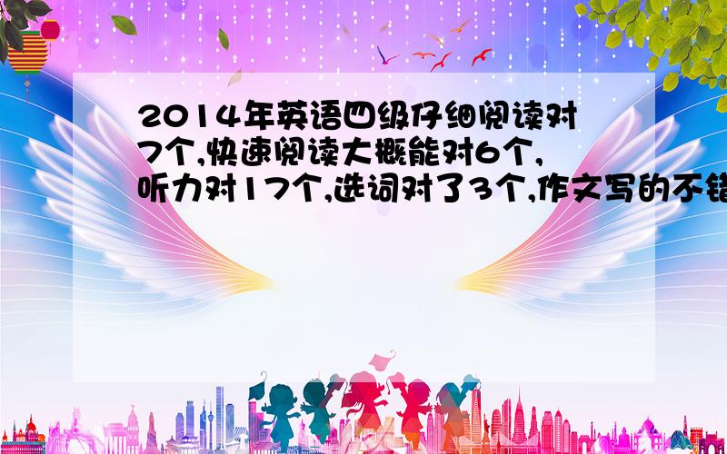 2014年英语四级仔细阅读对7个,快速阅读大概能对6个,听力对17个,选词对了3个,作文写的不错