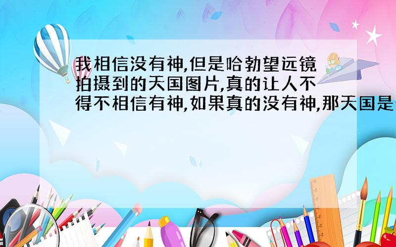 我相信没有神,但是哈勃望远镜拍摄到的天国图片,真的让人不得不相信有神,如果真的没有神,那天国是什么呢