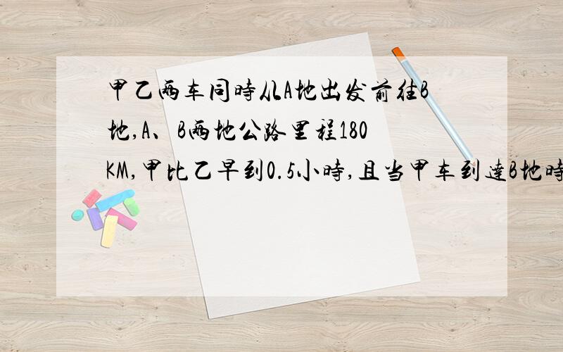 甲乙两车同时从A地出发前往B地,A、B两地公路里程180KM,甲比乙早到0.5小时,且当甲车到达B地时乙车距B地