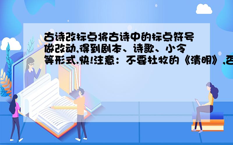 古诗改标点将古诗中的标点符号做改动,得到剧本、诗歌、小令等形式.快!注意：不要杜牧的《清明》,否则不加分!最少两首!