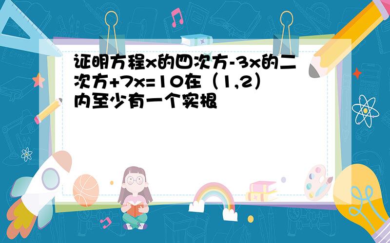 证明方程x的四次方-3x的二次方+7x=10在（1,2）内至少有一个实根