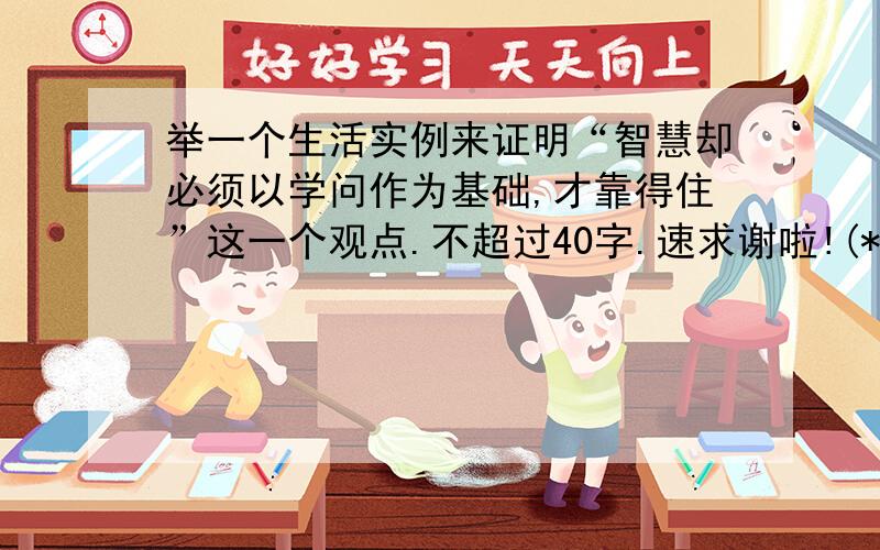 举一个生活实例来证明“智慧却必须以学问作为基础,才靠得住”这一个观点.不超过40字.速求谢啦!(*^__^*