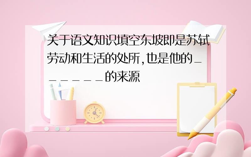 关于语文知识填空东坡即是苏轼劳动和生活的处所,也是他的______的来源