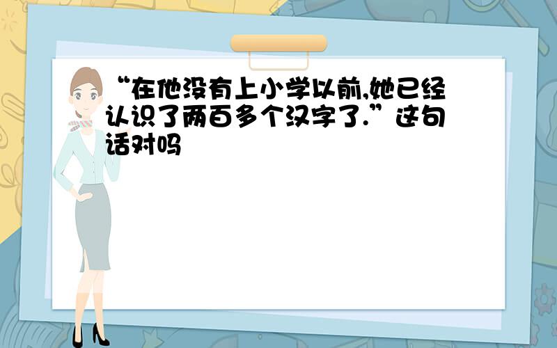 “在他没有上小学以前,她已经认识了两百多个汉字了.”这句话对吗