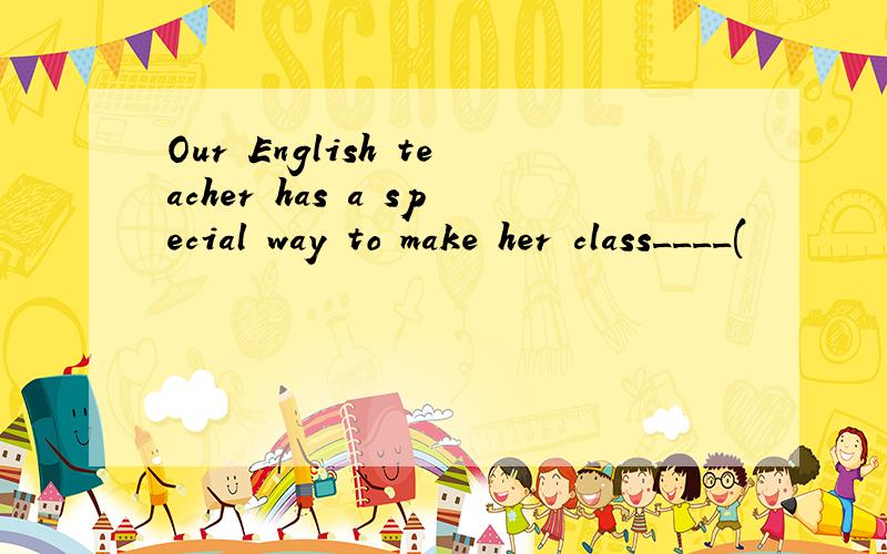 Our English teacher has a special way to make her class____(