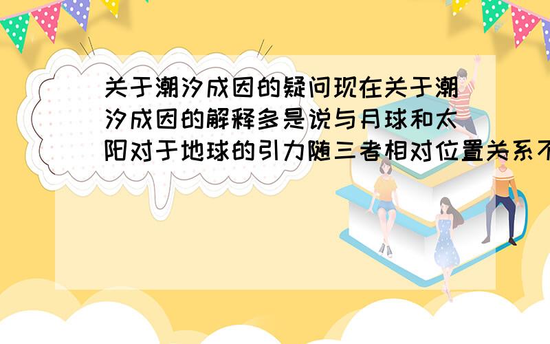 关于潮汐成因的疑问现在关于潮汐成因的解释多是说与月球和太阳对于地球的引力随三者相对位置关系不同而造成的.我们知道,这里面