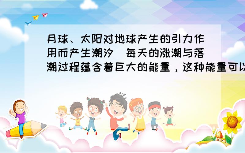 月球、太阳对地球产生的引力作用而产生潮汐．每天的涨潮与落潮过程蕴含着巨大的能量，这种能量可以用来发电，请回答．