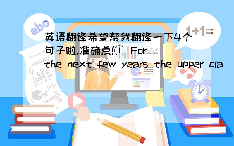 英语翻译希望帮我翻译一下4个句子啦.准确点!① For the next few years the upper cla