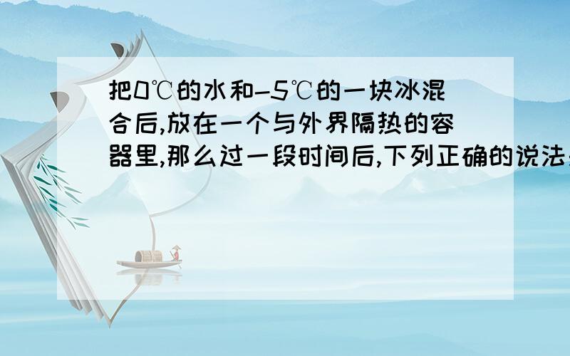 把0℃的水和-5℃的一块冰混合后,放在一个与外界隔热的容器里,那么过一段时间后,下列正确的说法是