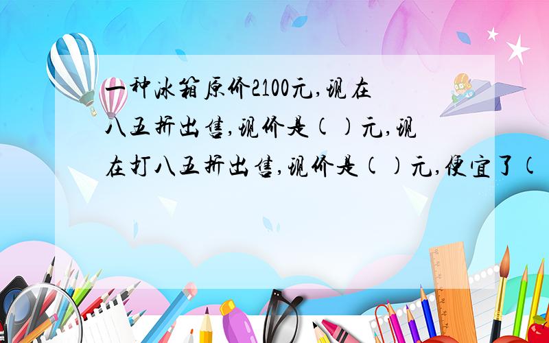 一种冰箱原价2100元,现在八五折出售,现价是()元,现在打八五折出售,现价是()元,便宜了()元