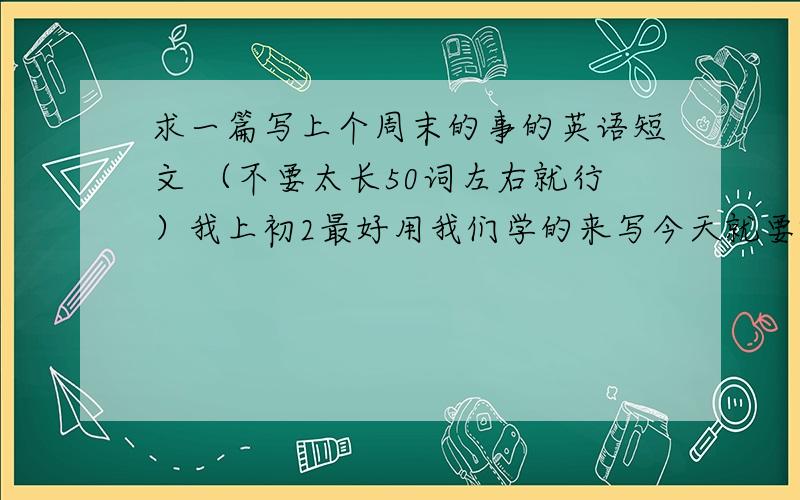 求一篇写上个周末的事的英语短文 （不要太长50词左右就行）我上初2最好用我们学的来写今天就要啊~