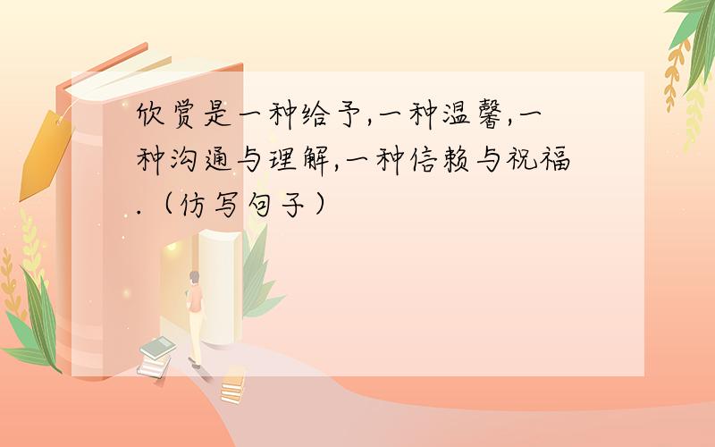 欣赏是一种给予,一种温馨,一种沟通与理解,一种信赖与祝福.（仿写句子）