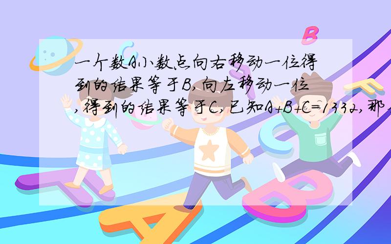 一个数A小数点向右移动一位得到的结果等于B,向左移动一位,得到的结果等于C,已知A+B+C=1332,那么A等于多少