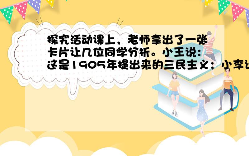 探究活动课上，老师拿出了一张卡片让几位同学分析。小王说：这是1905年提出来的三民主义；小李说：说这话的时候孙中山的思想