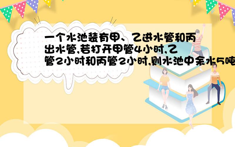 一个水池装有甲、乙进水管和丙出水管,若打开甲管4小时,乙管2小时和丙管2小时,则水池中余水5吨；