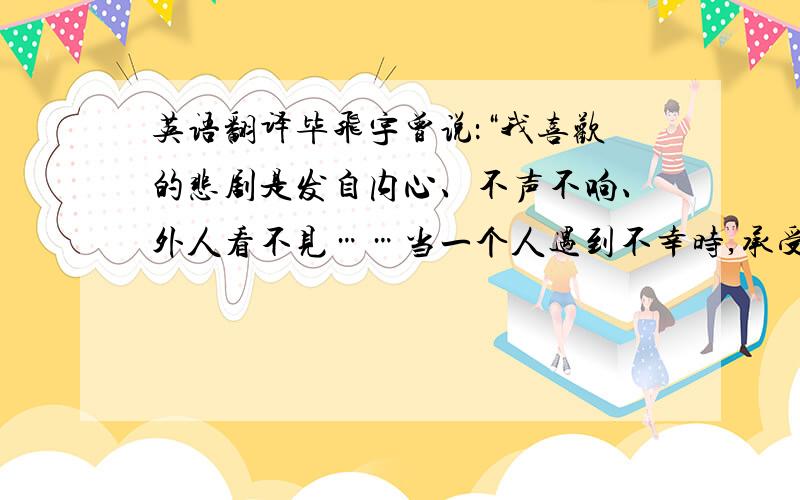 英语翻译毕飞宇曾说：“我喜欢的悲剧是发自内心、不声不响、外人看不见……当一个人遇到不幸时,承受痛苦是安静的、沉静的、自我