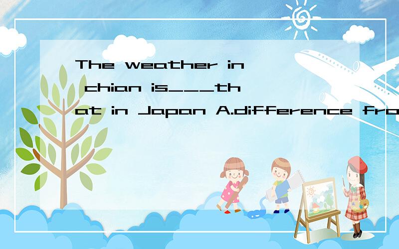 The weather in chian is___that in Japan A.difference from B.