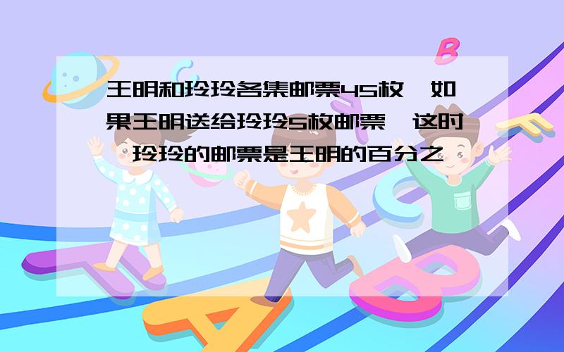 王明和玲玲各集邮票45枚,如果王明送给玲玲5枚邮票,这时,玲玲的邮票是王明的百分之