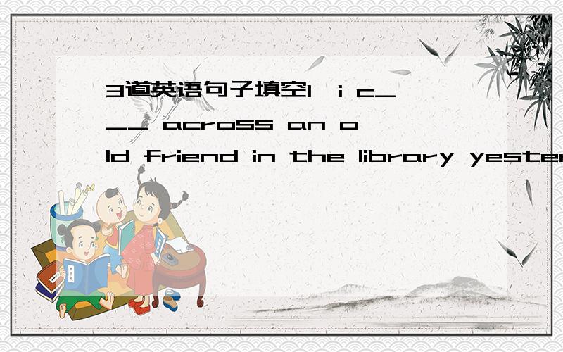 3道英语句子填空1、i c___ across an old friend in the library yesterd